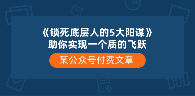 某公众号付费文章《锁死底层人的5大阳谋》助你实现一个质的飞跃-沫尘创业网-知识付费资源网站搭建-中创网-冒泡网赚-福缘创业网