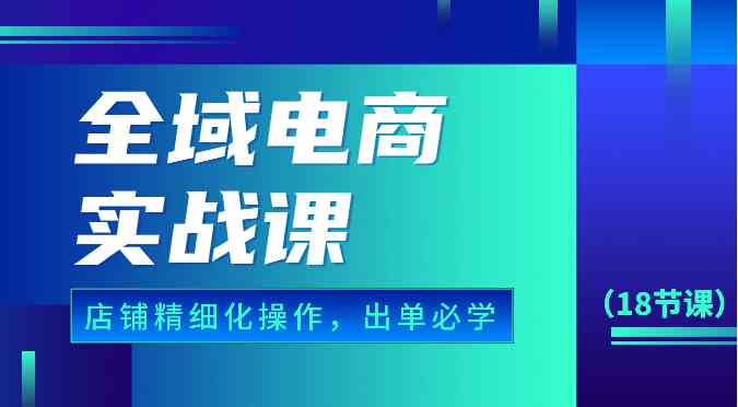 全域电商实战课，个人店铺精细化操作流程，出单必学内容（18节课）-沫尘创业网-知识付费资源网站搭建-中创网-冒泡网赚-福缘创业网