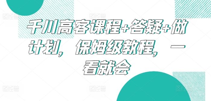 千川高客课程+答疑+做计划，保姆级教程，一看就会-沫尘创业网-知识付费资源网站搭建-中创网-冒泡网赚-福缘创业网