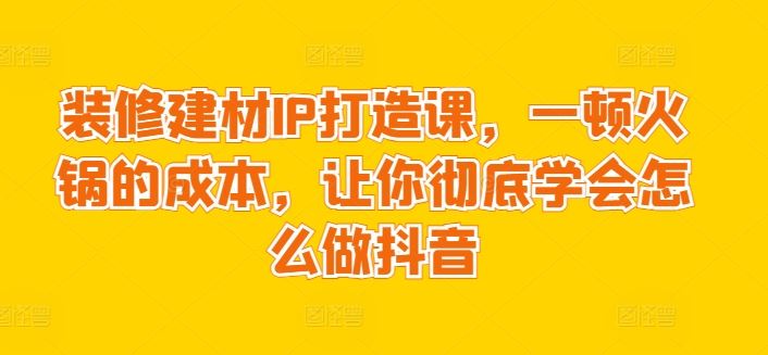 装修建材IP打造课，一顿火锅的成本，让你彻底学会怎么做抖音-沫尘创业网-知识付费资源网站搭建-中创网-冒泡网赚-福缘创业网