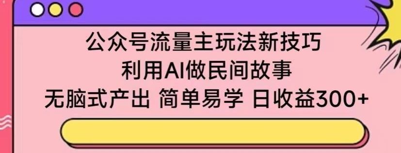 公众号流量主玩法新技巧，利用AI做民间故事 ，无脑式产出，简单易学，日收益300+【揭秘】-沫尘创业网-知识付费资源网站搭建-中创网-冒泡网赚-福缘创业网