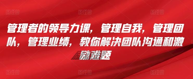 管理者的领导力课，​管理自我，管理团队，管理业绩，​教你解决团队沟通和激励难题-沫尘创业网-知识付费资源网站搭建-中创网-冒泡网赚-福缘创业网