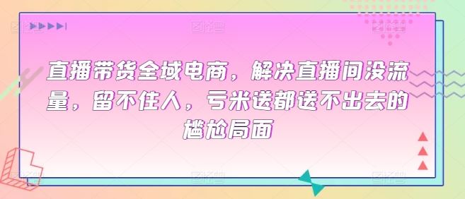 直播带货全域电商，解决直播间没流量，留不住人，亏米送都送不出去的尴尬局面-沫尘创业网-知识付费资源网站搭建-中创网-冒泡网赚-福缘创业网