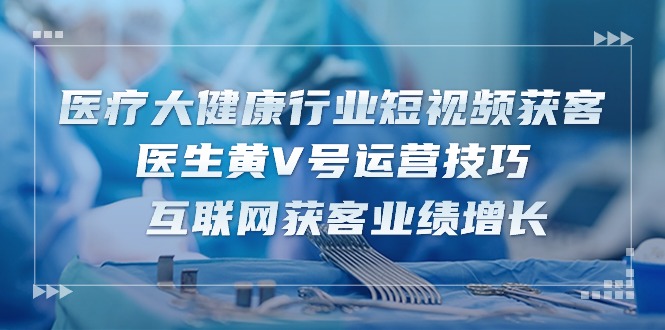 医疗大健康行业短视频获客：医生黄V号运营技巧 互联网获客业绩增长（15节）-沫尘创业网-知识付费资源网站搭建-中创网-冒泡网赚-福缘创业网