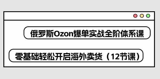 俄罗斯Ozon爆单实战全阶体系课，零基础轻松开启海外卖货（12节课）-沫尘创业网-知识付费资源网站搭建-中创网-冒泡网赚-福缘创业网