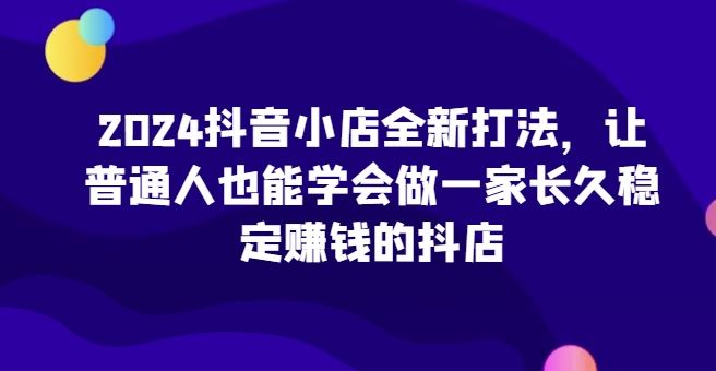 2024抖音小店全新打法，让普通人也能学会做一家长久稳定赚钱的抖店-沫尘创业网-知识付费资源网站搭建-中创网-冒泡网赚-福缘创业网