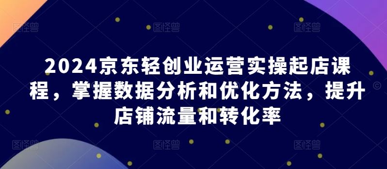 2024京东轻创业运营实操起店课程，掌握数据分析和优化方法，提升店铺流量和转化率-沫尘创业网-知识付费资源网站搭建-中创网-冒泡网赚-福缘创业网