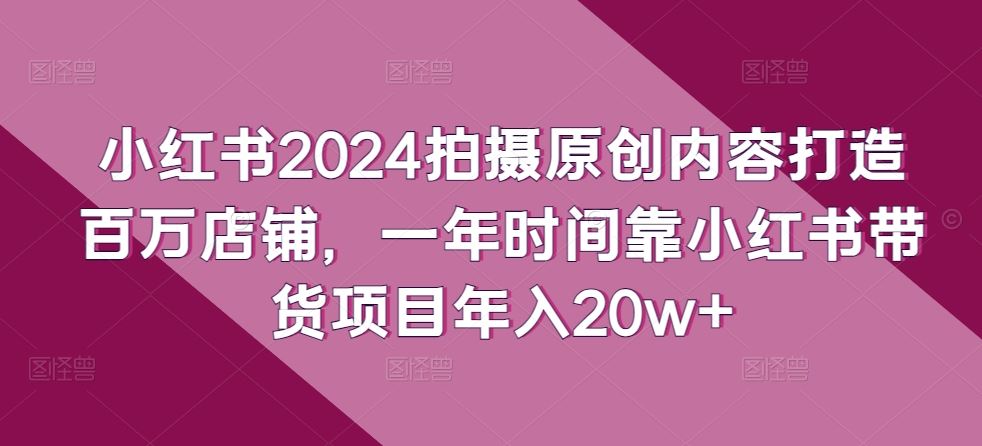 小红书2024拍摄原创内容打造百万店铺，一年时间靠小红书带货项目年入20w+-沫尘创业网-知识付费资源网站搭建-中创网-冒泡网赚-福缘创业网