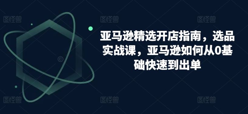 亚马逊精选开店指南，选品实战课，亚马逊如何从0基础快速到出单-沫尘创业网-知识付费资源网站搭建-中创网-冒泡网赚-福缘创业网