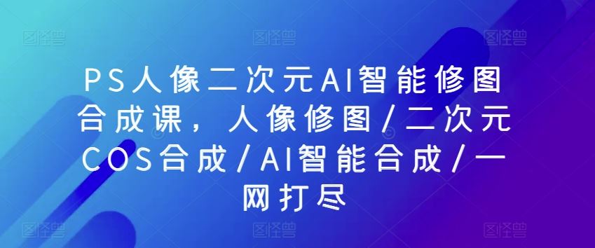 PS人像二次元AI智能修图合成课，人像修图/二次元COS合成/AI智能合成/一网打尽-沫尘创业网-知识付费资源网站搭建-中创网-冒泡网赚-福缘创业网