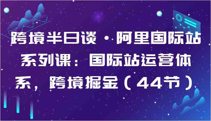 跨境半日谈·阿里国际站系列课：国际站运营体系，跨境掘金（44节）-沫尘创业网-知识付费资源网站搭建-中创网-冒泡网赚-福缘创业网