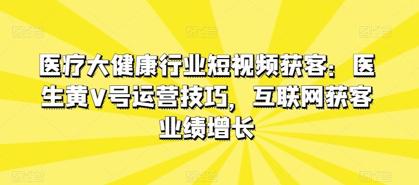 医疗大健康行业短视频获客：医生黄V号运营技巧，互联网获客业绩增长-沫尘创业网-知识付费资源网站搭建-中创网-冒泡网赚-福缘创业网