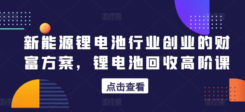 新能源锂电池行业创业的财富方案，锂电池回收高阶课-沫尘创业网-知识付费资源网站搭建-中创网-冒泡网赚-福缘创业网