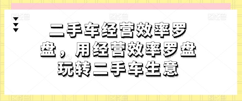 二手车经营效率罗盘，用经营效率罗盘玩转二手车生意-沫尘创业网-知识付费资源网站搭建-中创网-冒泡网赚-福缘创业网