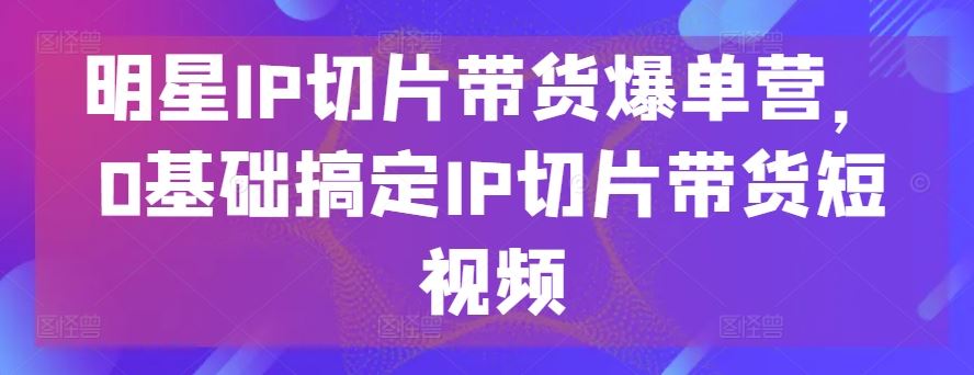 明星IP切片带货爆单营，0基础搞定IP切片带货短视频-沫尘创业网-知识付费资源网站搭建-中创网-冒泡网赚-福缘创业网