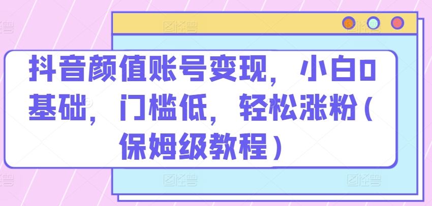 抖音颜值账号变现，小白0基础，门槛低，​轻松涨粉(保姆级教程)【揭秘】-沫尘创业网-知识付费资源网站搭建-中创网-冒泡网赚-福缘创业网