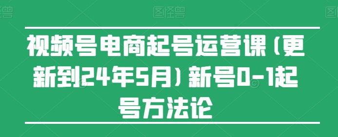 视频号电商起号运营课(更新到24年5月)新号0-1起号方法论-沫尘创业网-知识付费资源网站搭建-中创网-冒泡网赚-福缘创业网