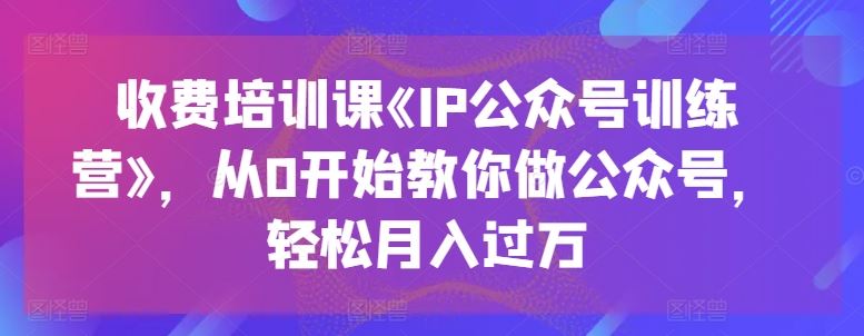 收费培训课《IP公众号训练营》，从0开始教你做公众号，轻松月入过万-沫尘创业网-知识付费资源网站搭建-中创网-冒泡网赚-福缘创业网