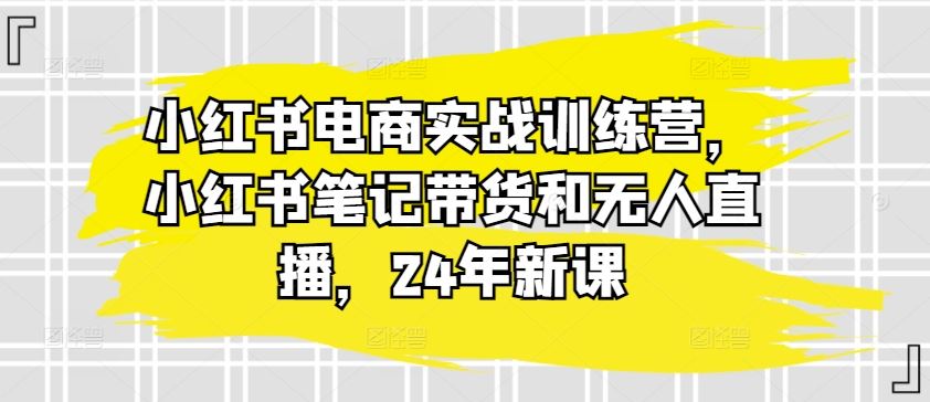 小红书电商实战训练营，小红书笔记带货和无人直播，24年新课-沫尘创业网-知识付费资源网站搭建-中创网-冒泡网赚-福缘创业网