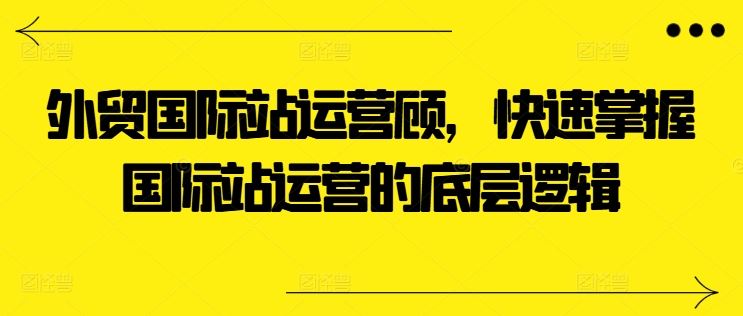 外贸国际站运营顾问，快速掌握国际站运营的底层逻辑-沫尘创业网-知识付费资源网站搭建-中创网-冒泡网赚-福缘创业网