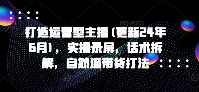 打造运营型主播(更新24年6月)，实操录屏，话术拆解，自然流带货打法-沫尘创业网-知识付费资源网站搭建-中创网-冒泡网赚-福缘创业网