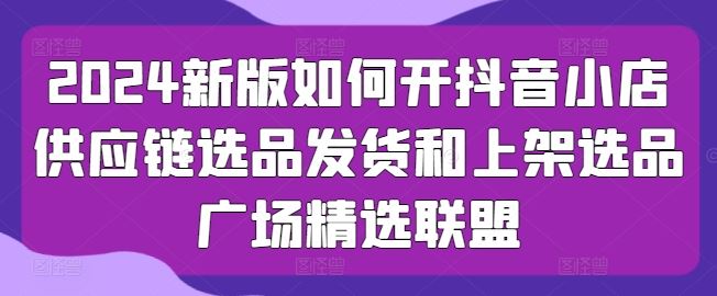 2024新版如何开抖音小店供应链选品发货和上架选品广场精选联盟-沫尘创业网-知识付费资源网站搭建-中创网-冒泡网赚-福缘创业网