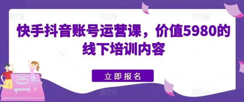 快手抖音账号运营课，价值5980的线下培训内容-沫尘创业网-知识付费资源网站搭建-中创网-冒泡网赚-福缘创业网