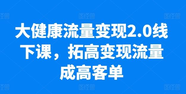 大健康流量变现2.0线下课，​拓高变现流量成高客单，业绩10倍增长，低粉高变现，只讲落地实操-沫尘创业网-知识付费资源网站搭建-中创网-冒泡网赚-福缘创业网