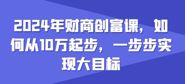 2024年财商创富课，如何从10w起步，一步步实现大目标-沫尘创业网-知识付费资源网站搭建-中创网-冒泡网赚-福缘创业网