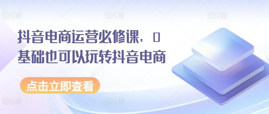 抖音电商运营必修课，0基础也可以玩转抖音电商-沫尘创业网-知识付费资源网站搭建-中创网-冒泡网赚-福缘创业网