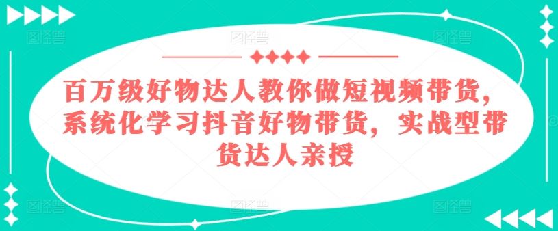 百万级好物达人教你做短视频带货，系统化学习抖音好物带货，实战型带货达人亲授-沫尘创业网-知识付费资源网站搭建-中创网-冒泡网赚-福缘创业网