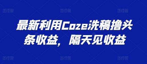 最新利用Coze洗稿撸头条收益，隔天见收益【揭秘】-沫尘创业网-知识付费资源网站搭建-中创网-冒泡网赚-福缘创业网