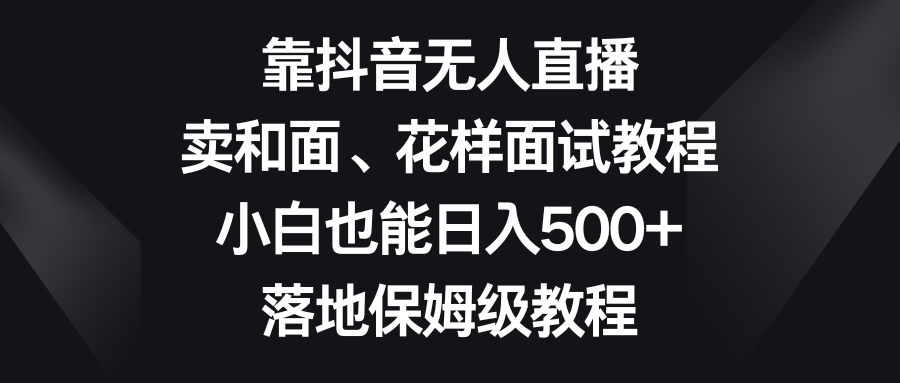 （8364期）靠抖音无人直播，卖和面、花样面试教程，小白也能日入500+，落地保姆级教程-沫尘创业网-知识付费资源网站搭建-中创网-冒泡网赚-福缘创业网