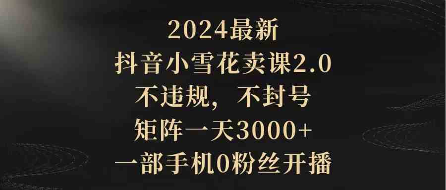 （9639期）2024最新抖音小雪花卖课2.0 不违规 不封号 矩阵一天3000+一部手机0粉丝开播-沫尘创业网-知识付费资源网站搭建-中创网-冒泡网赚-福缘创业网