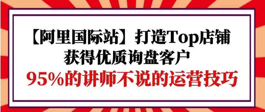 （9976期）【阿里国际站】打造Top店铺-获得优质询盘客户，95%的讲师不说的运营技巧-沫尘创业网-知识付费资源网站搭建-中创网-冒泡网赚-福缘创业网