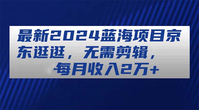 （11041期）最新2024蓝海项目京东逛逛，无需剪辑，每月收入2万+-沫尘创业网-知识付费资源网站搭建-中创网-冒泡网赚-福缘创业网