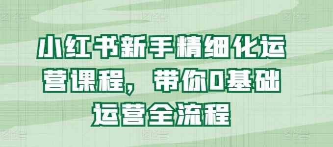 小红书新手精细化运营课程，带你0基础运营全流程-沫尘创业网-知识付费资源网站搭建-中创网-冒泡网赚-福缘创业网