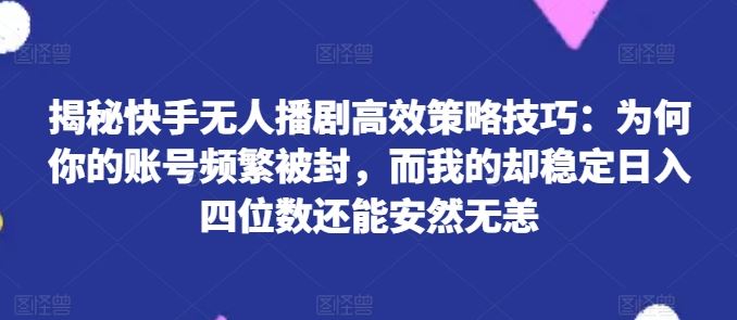 揭秘快手无人播剧高效策略技巧：为何你的账号频繁被封，而我的却稳定日入四位数还能安然无恙【揭秘】-沫尘创业网-知识付费资源网站搭建-中创网-冒泡网赚-福缘创业网