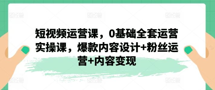 短视频运营课，0基础全套运营实操课，爆款内容设计+粉丝运营+内容变现-沫尘创业网-知识付费资源网站搭建-中创网-冒泡网赚-福缘创业网