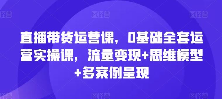 直播带货运营课，0基础全套运营实操课，流量变现+思维模型+多案例呈现-沫尘创业网-知识付费资源网站搭建-中创网-冒泡网赚-福缘创业网