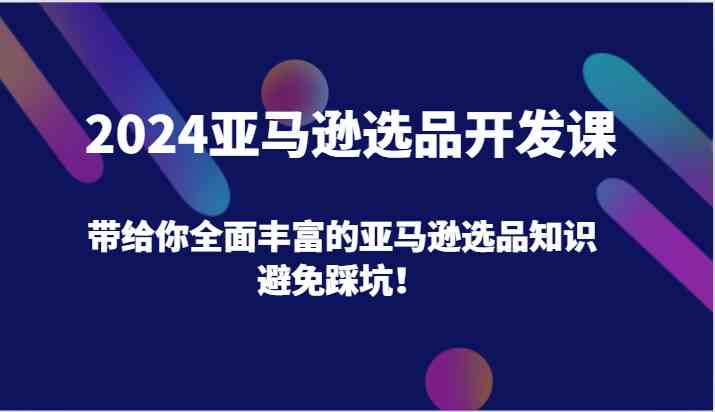 2024亚马逊选品开发课，带给你全面丰富的亚马逊选品知识，避免踩坑！-沫尘创业网-知识付费资源网站搭建-中创网-冒泡网赚-福缘创业网