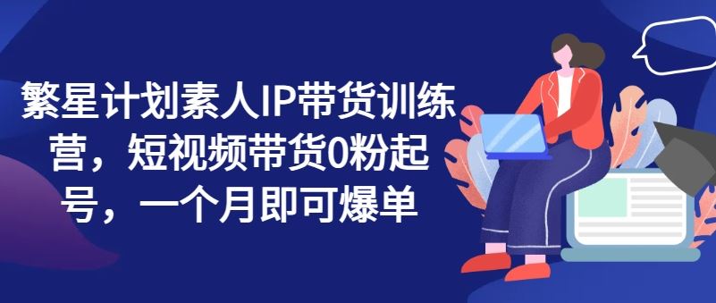 繁星计划素人IP带货训练营，短视频带货0粉起号，一个月即可爆单-沫尘创业网-知识付费资源网站搭建-中创网-冒泡网赚-福缘创业网