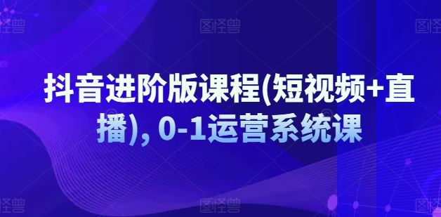 抖音进阶版课程(短视频+直播), 0-1运营系统课-沫尘创业网-知识付费资源网站搭建-中创网-冒泡网赚-福缘创业网