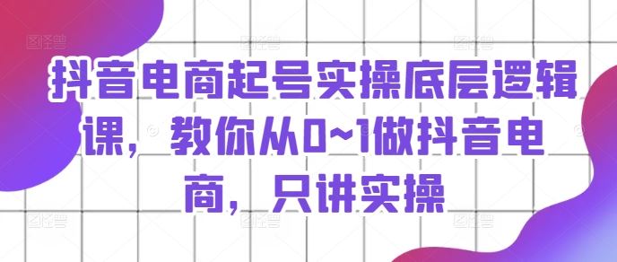 抖音电商起号实操底层逻辑课，教你从0~1做抖音电商，只讲实操-沫尘创业网-知识付费资源网站搭建-中创网-冒泡网赚-福缘创业网