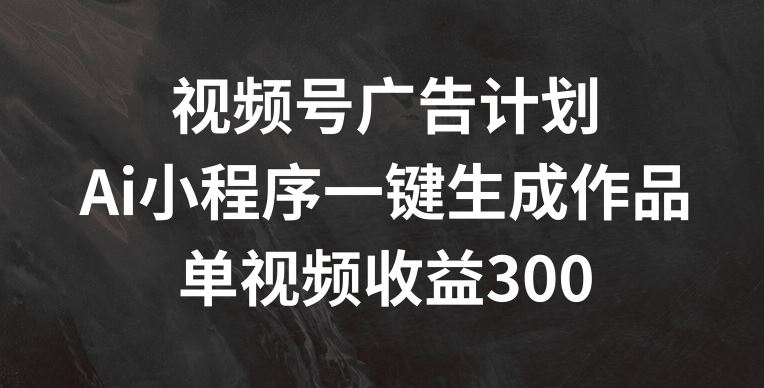 视频号广告计划，AI小程序一键生成作品， 单视频收益300+【揭秘】-沫尘创业网-知识付费资源网站搭建-中创网-冒泡网赚-福缘创业网