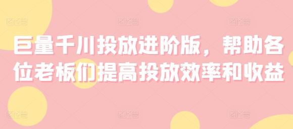 巨量千川投放进阶版，帮助各位老板们提高投放效率和收益-沫尘创业网-知识付费资源网站搭建-中创网-冒泡网赚-福缘创业网