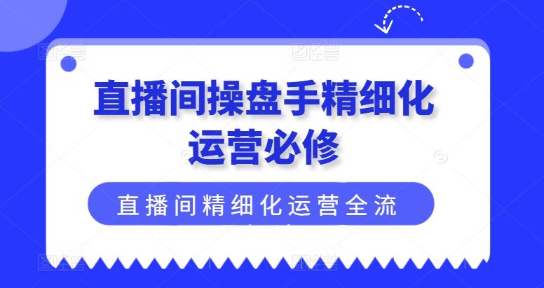 直播间操盘手精细化运营必修，直播间精细化运营全流程解读-沫尘创业网-知识付费资源网站搭建-中创网-冒泡网赚-福缘创业网