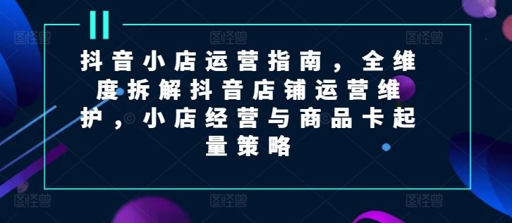 抖音小店运营指南，全维度拆解抖音店铺运营维护，小店经营与商品卡起量策略-沫尘创业网-知识付费资源网站搭建-中创网-冒泡网赚-福缘创业网