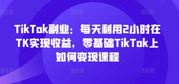 TikTok副业：每天利用2小时在TK实现收益，零基础TikTok上如何变现课程-沫尘创业网-知识付费资源网站搭建-中创网-冒泡网赚-福缘创业网