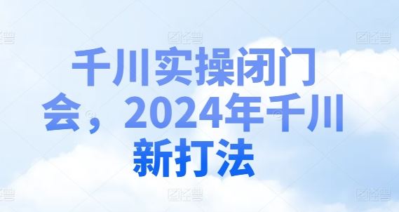 千川实操闭门会，2024年千川新打法-沫尘创业网-知识付费资源网站搭建-中创网-冒泡网赚-福缘创业网